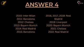 ANSWER 4
2010: Inter Milan
2011: Barcelona
2012: Chelsea
2013: Bayern Munich
2014: Real Madrid
2015: Barcelona
2016, 2017, 2018: Real
Madrid
2019: Liverpool
2020: Bayern Munich
2021: Chelsea
2022: Real Madrid
 