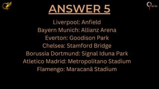 ANSWER 5
Liverpool: Anfield
Bayern Munich: Allianz Arena
Everton: Goodison Park
Chelsea: Stamford Bridge
Borussia Dortmund: Signal Iduna Park
Atletico Madrid: Metropolitano Stadium
Flamengo: Maracanã Stadium
 