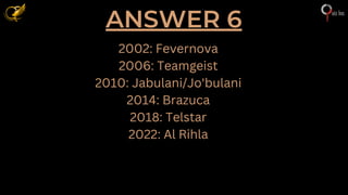 ANSWER 6
2002: Fevernova
2006: Teamgeist
2010: Jabulani/Jo'bulani
2014: Brazuca
2018: Telstar
2022: Al Rihla
 