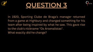 QUESTION 3
In 1920, Sporting Clube de Braga's manager returned
from a game at Highbury and changed something for his
team after being inspired by what he saw. This gave rise
to the club's nickname "Os Arsenalistas".
What exactly did he change?
 