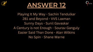 ANSWER 12
Playing It My Way - Sachin Tendulkar
281 and Beyond - VVS Laxman
Sunny Days - Sunil Gavaskar
A Century is not Enough - Sourav Ganguly
Easier Said Than Done - Alan Wilkins
No Spin - Shane Warne
 