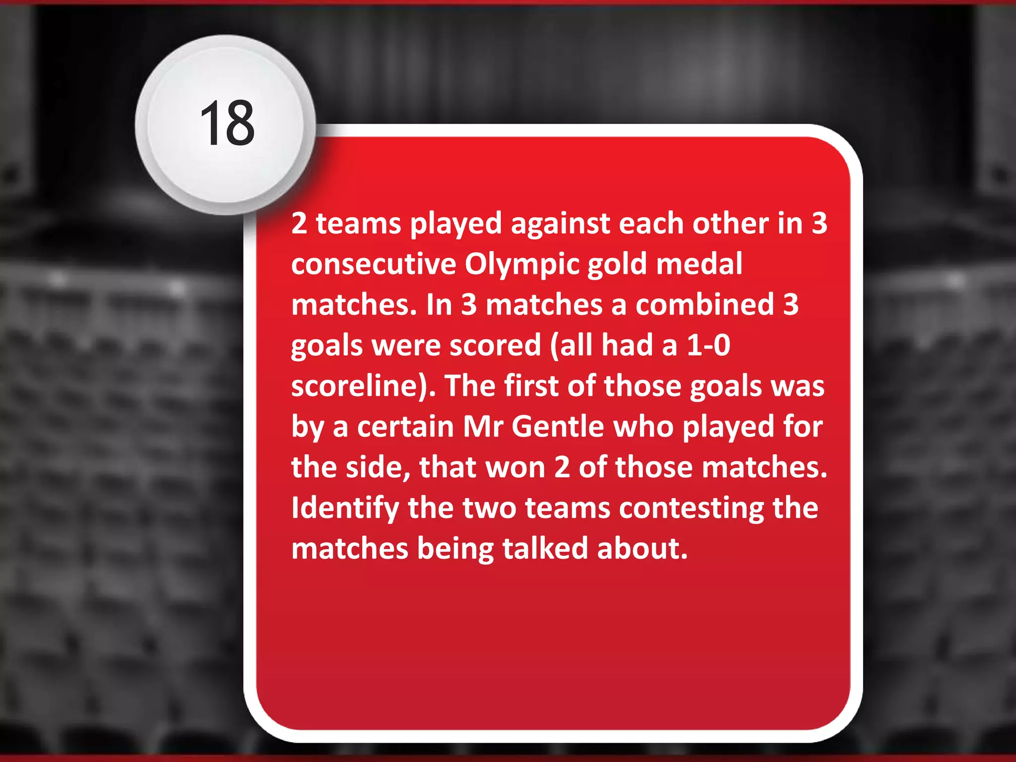 18
2 teams played against each other in 3
consecutive Olympic gold medal
matches. In 3 matches a combined 3
goals were scored (all had a 1-0
scoreline). The first of those goals was
by a certain Mr Gentle who played for
the side, that won 2 of those matches.
Identify the two teams contesting the
matches being talked about.
 