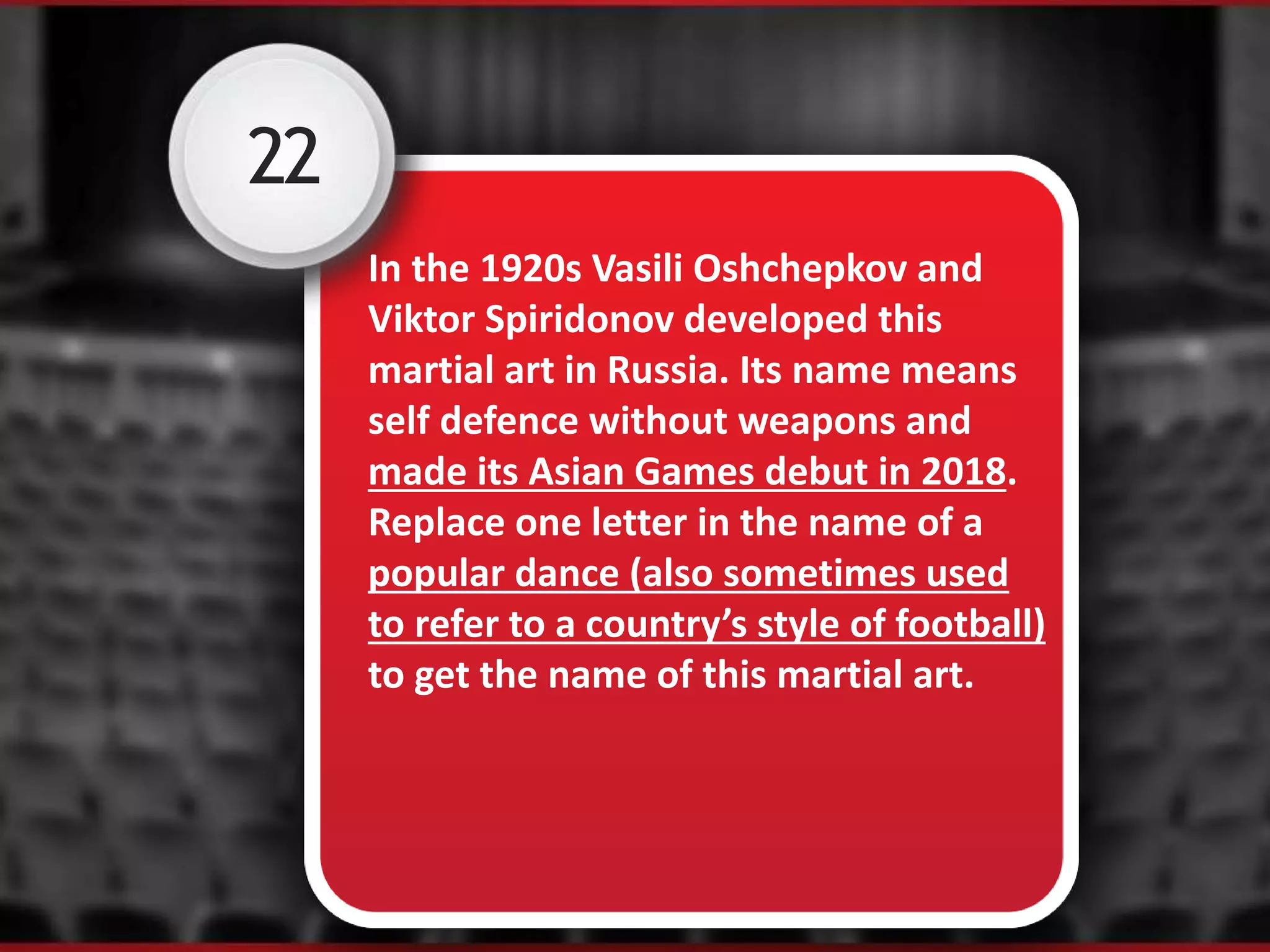 22
In the 1920s Vasili Oshchepkov and
Viktor Spiridonov developed this
martial art in Russia. Its name means
self defence without weapons and
made its Asian Games debut in 2018.
Replace one letter in the name of a
popular dance (also sometimes used
to refer to a country’s style of football)
to get the name of this martial art.
 