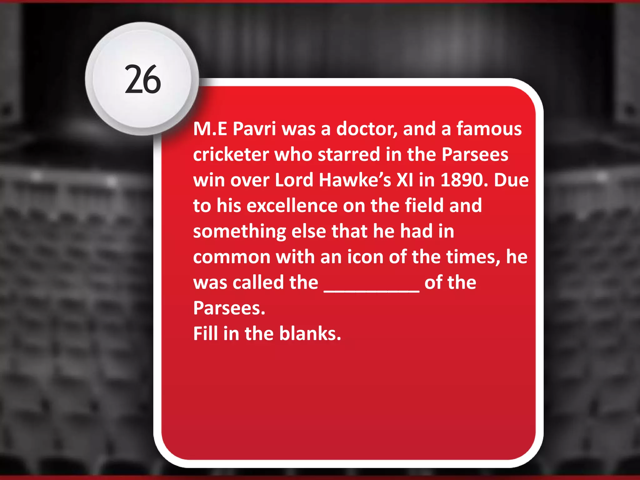 26
M.E Pavri was a doctor, and a famous
cricketer who starred in the Parsees
win over Lord Hawke’s XI in 1890. Due
to his excellence on the field and
something else that he had in
common with an icon of the times, he
was called the _________ of the
Parsees.
Fill in the blanks.
 