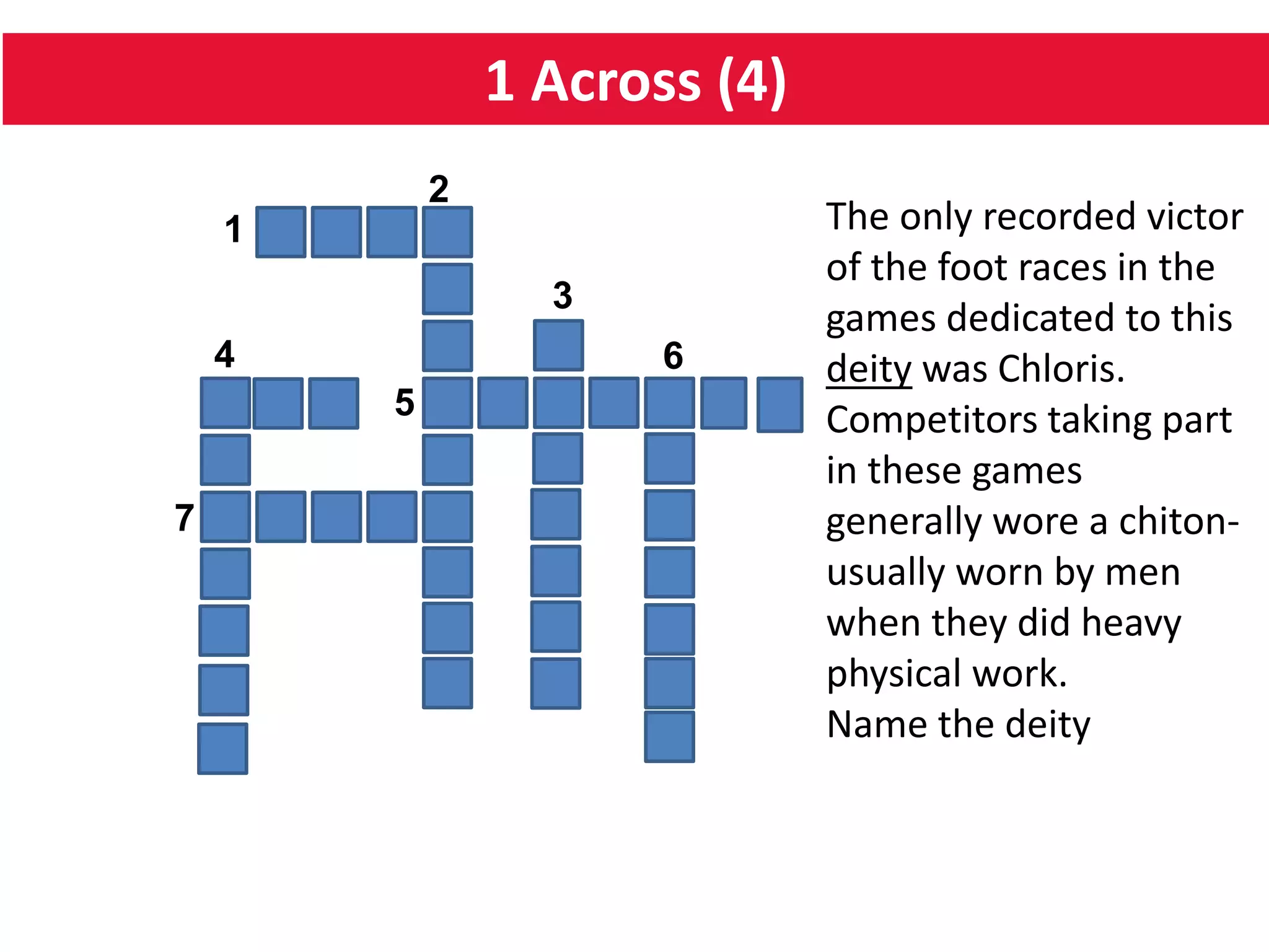 1 Across (4)
5
64
1
2
7
3
The only recorded victor
of the foot races in the
games dedicated to this
deity was Chloris.
Competitors taking part
in these games
generally wore a chiton-
usually worn by men
when they did heavy
physical work.
Name the deity
 