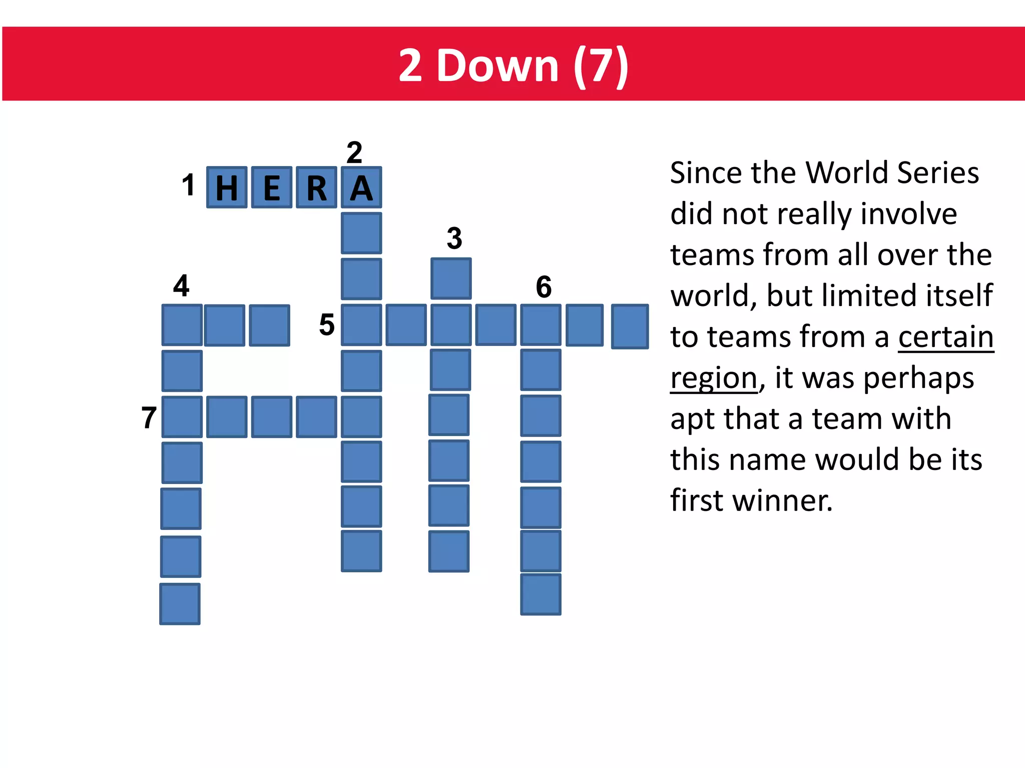 2 Down (7)
H E R A
5
64
1
2
7
3
Since the World Series
did not really involve
teams from all over the
world, but limited itself
to teams from a certain
region, it was perhaps
apt that a team with
this name would be its
first winner.
 
