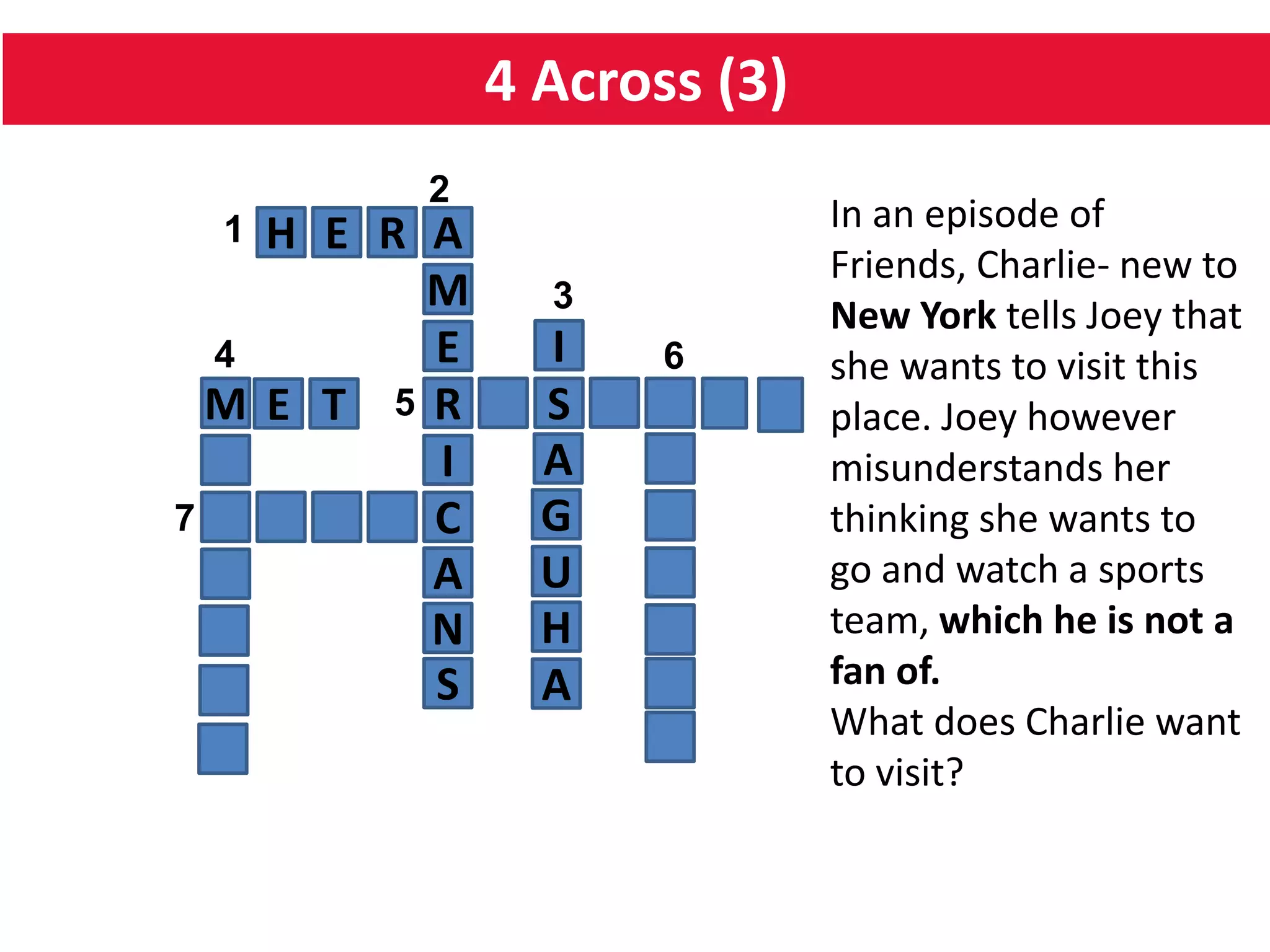 4 Across (3)
H E R
C
I
R
E
A
S5
64
1
2
M
M
7
A
N
S
I
A
G
U
H
A
3
E T
In an episode of
Friends, Charlie- new to
New York tells Joey that
she wants to visit this
place. Joey however
misunderstands her
thinking she wants to
go and watch a sports
team, which he is not a
fan of.
What does Charlie want
to visit?
 