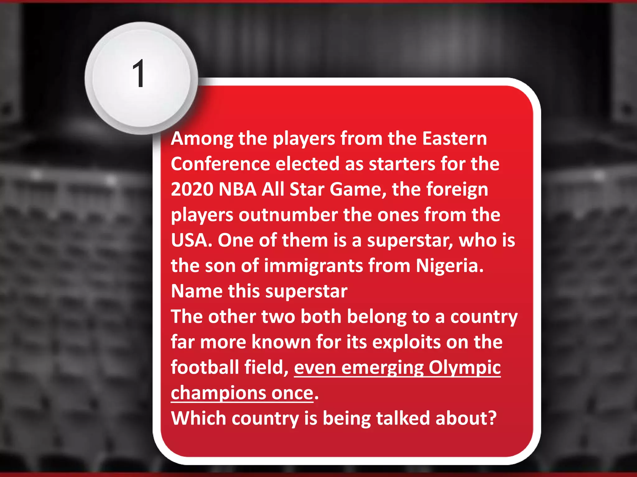 1
Among the players from the Eastern
Conference elected as starters for the
2020 NBA All Star Game, the foreign
players outnumber the ones from the
USA. One of them is a superstar, who is
the son of immigrants from Nigeria.
Name this superstar
The other two both belong to a country
far more known for its exploits on the
football field, even emerging Olympic
champions once.
Which country is being talked about?
 