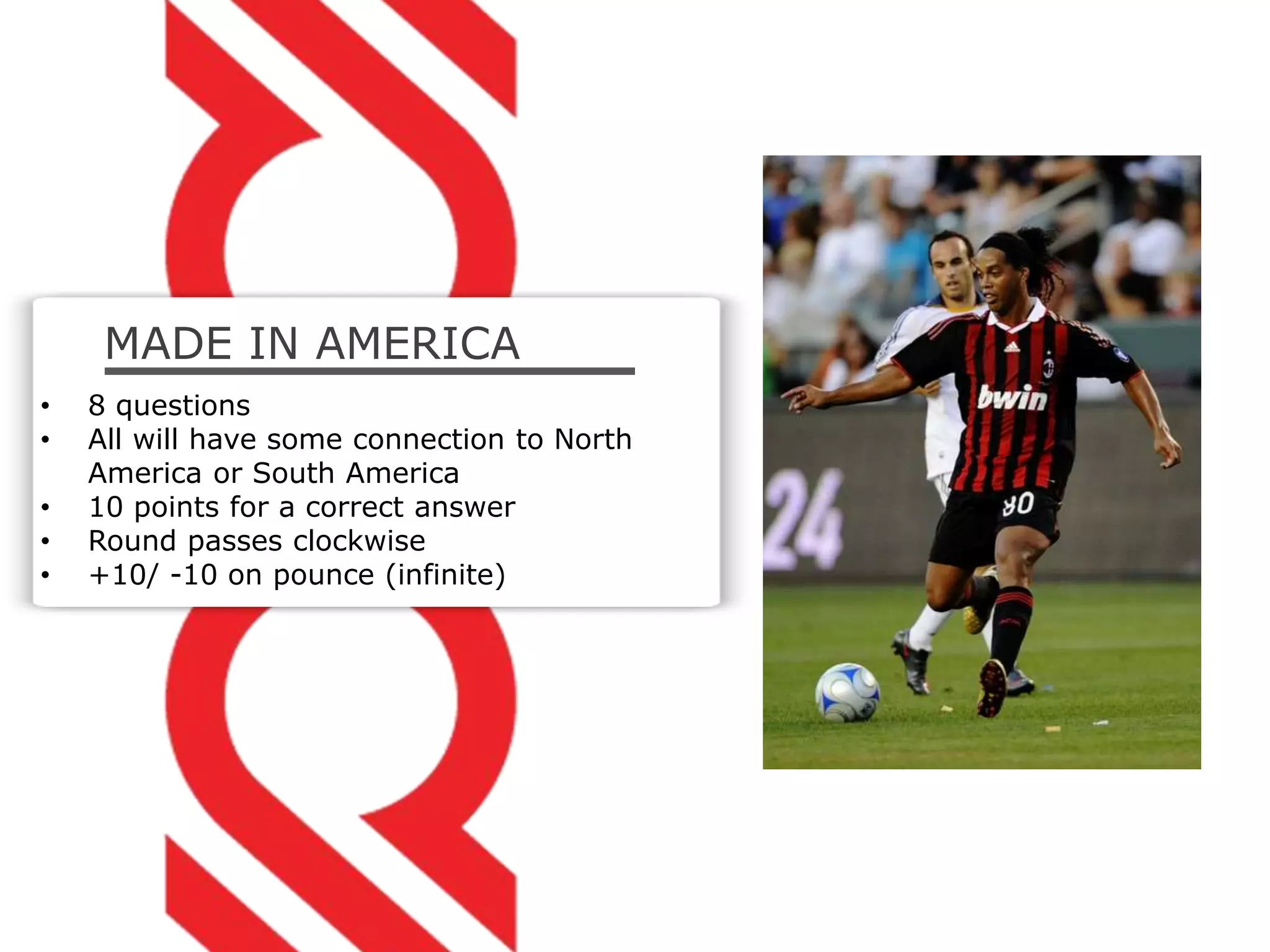 MADE IN AMERICA
• 8 questions
• All will have some connection to North
America or South America
• 10 points for a correct answer
• Round passes clockwise
• +10/ -10 on pounce (infinite)
 
