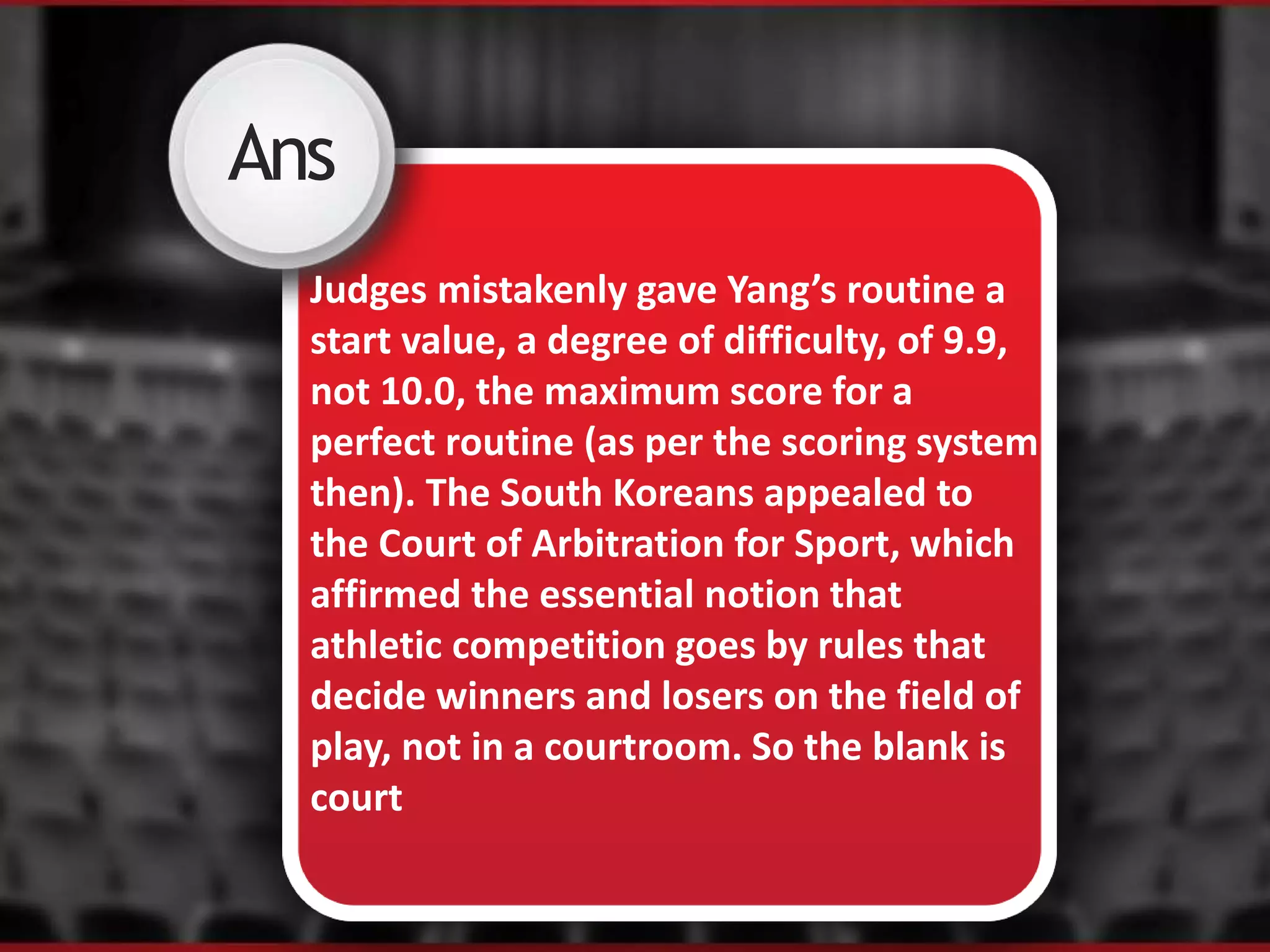 XAns
Judges mistakenly gave Yang’s routine a
start value, a degree of difficulty, of 9.9,
not 10.0, the maximum score for a
perfect routine (as per the scoring system
then). The South Koreans appealed to
the Court of Arbitration for Sport, which
affirmed the essential notion that
athletic competition goes by rules that
decide winners and losers on the field of
play, not in a courtroom. So the blank is
court
 