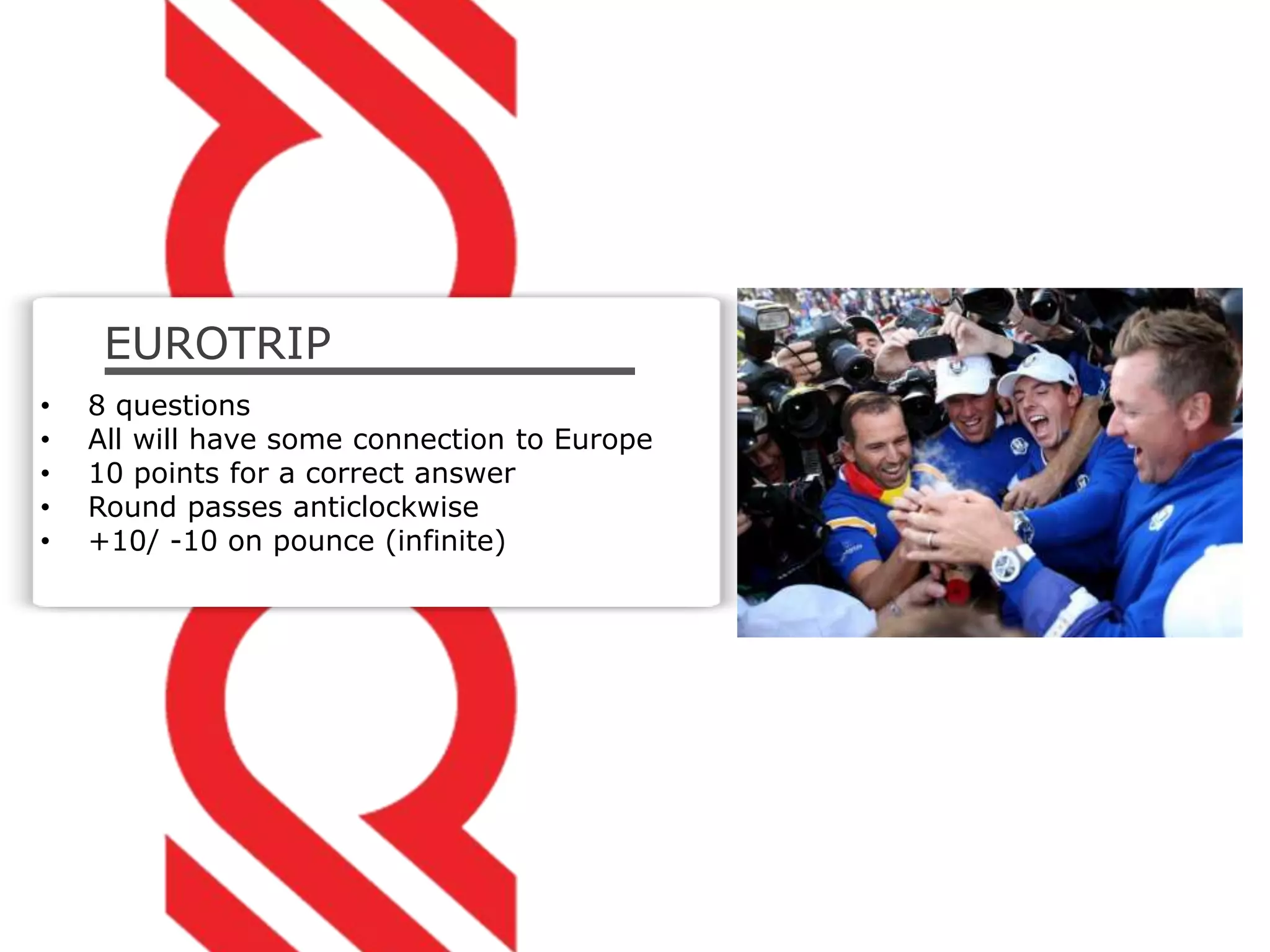 EUROTRIP
• 8 questions
• All will have some connection to Europe
• 10 points for a correct answer
• Round passes anticlockwise
• +10/ -10 on pounce (infinite)
 