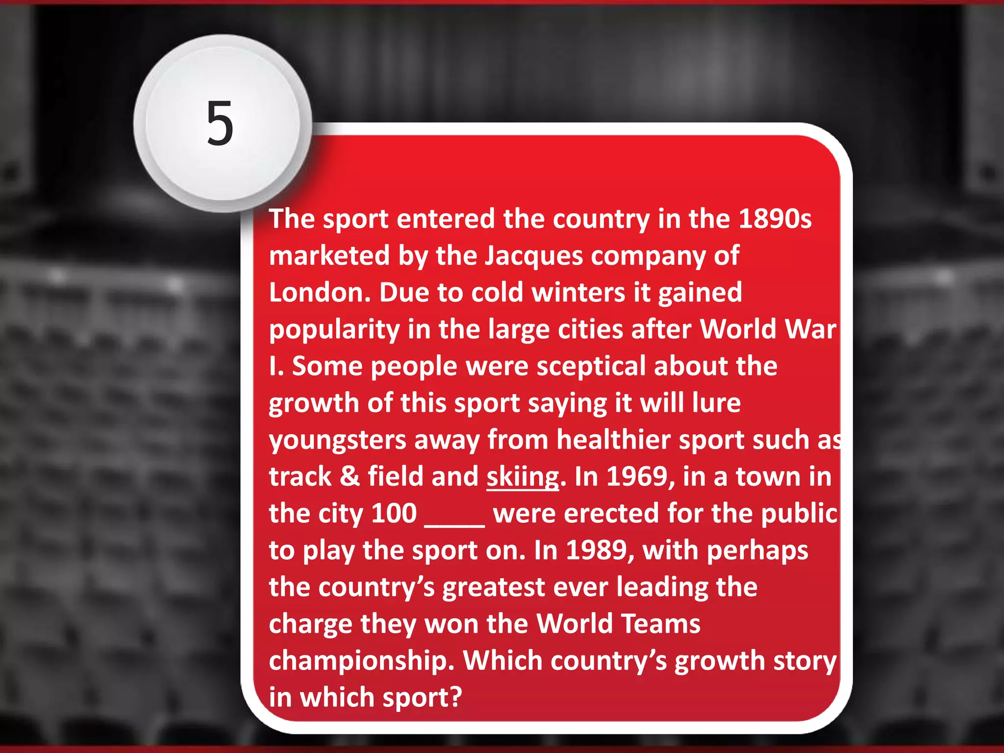 5
The sport entered the country in the 1890s
marketed by the Jacques company of
London. Due to cold winters it gained
popularity in the large cities after World War
I. Some people were sceptical about the
growth of this sport saying it will lure
youngsters away from healthier sport such as
track & field and skiing. In 1969, in a town in
the city 100 ____ were erected for the public
to play the sport on. In 1989, with perhaps
the country’s greatest ever leading the
charge they won the World Teams
championship. Which country’s growth story
in which sport?
 