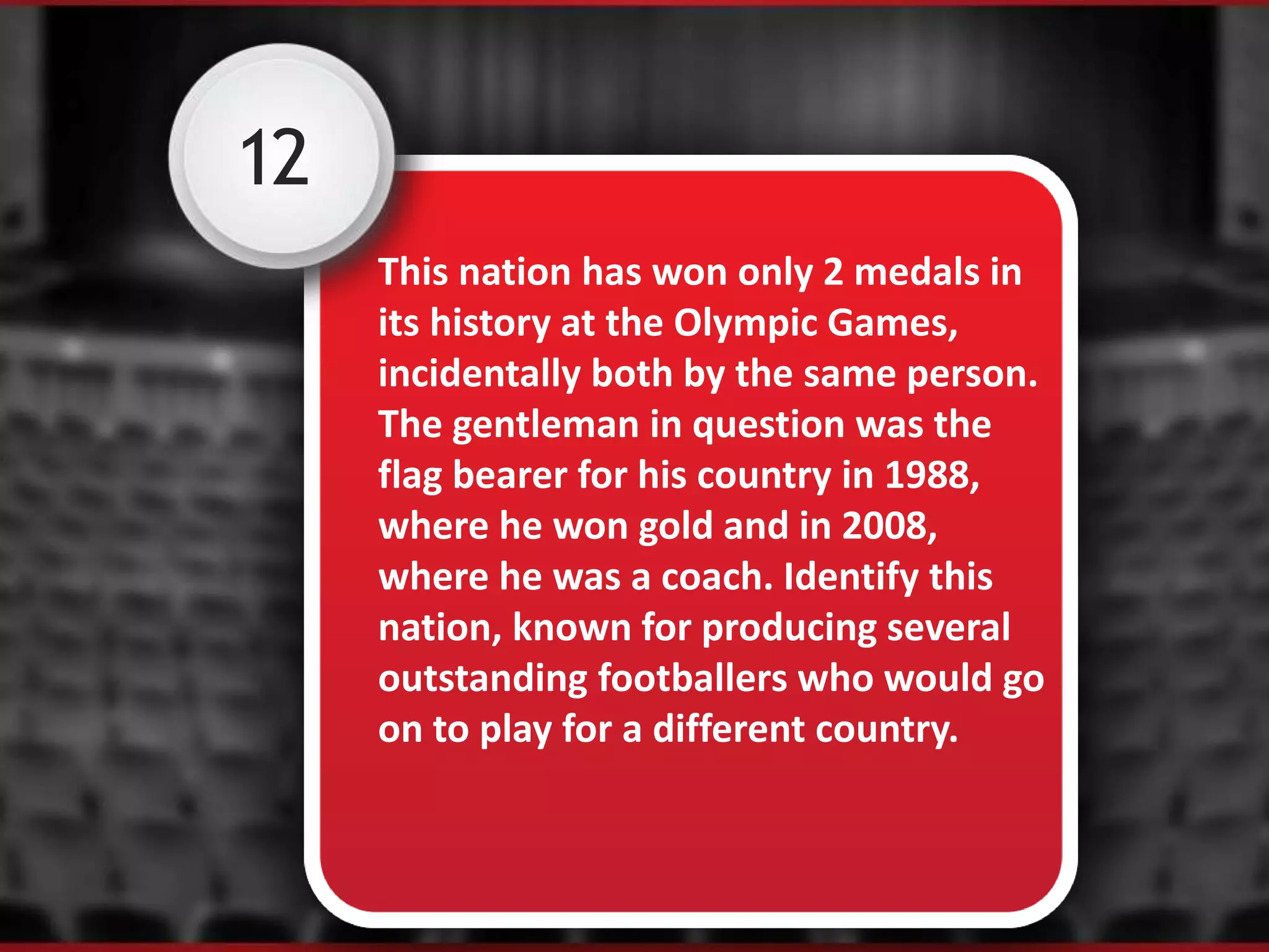 12
This nation has won only 2 medals in
its history at the Olympic Games,
incidentally both by the same person.
The gentleman in question was the
flag bearer for his country in 1988,
where he won gold and in 2008,
where he was a coach. Identify this
nation, known for producing several
outstanding footballers who would go
on to play for a different country.
 