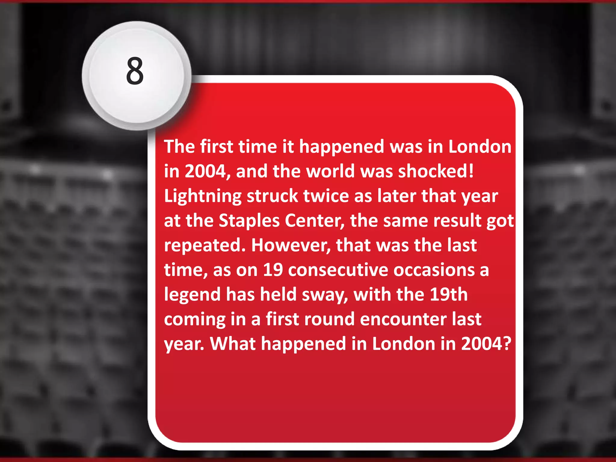 8
The first time it happened was in London
in 2004, and the world was shocked!
Lightning struck twice as later that year
at the Staples Center, the same result got
repeated. However, that was the last
time, as on 19 consecutive occasions a
legend has held sway, with the 19th
coming in a first round encounter last
year. What happened in London in 2004?
 