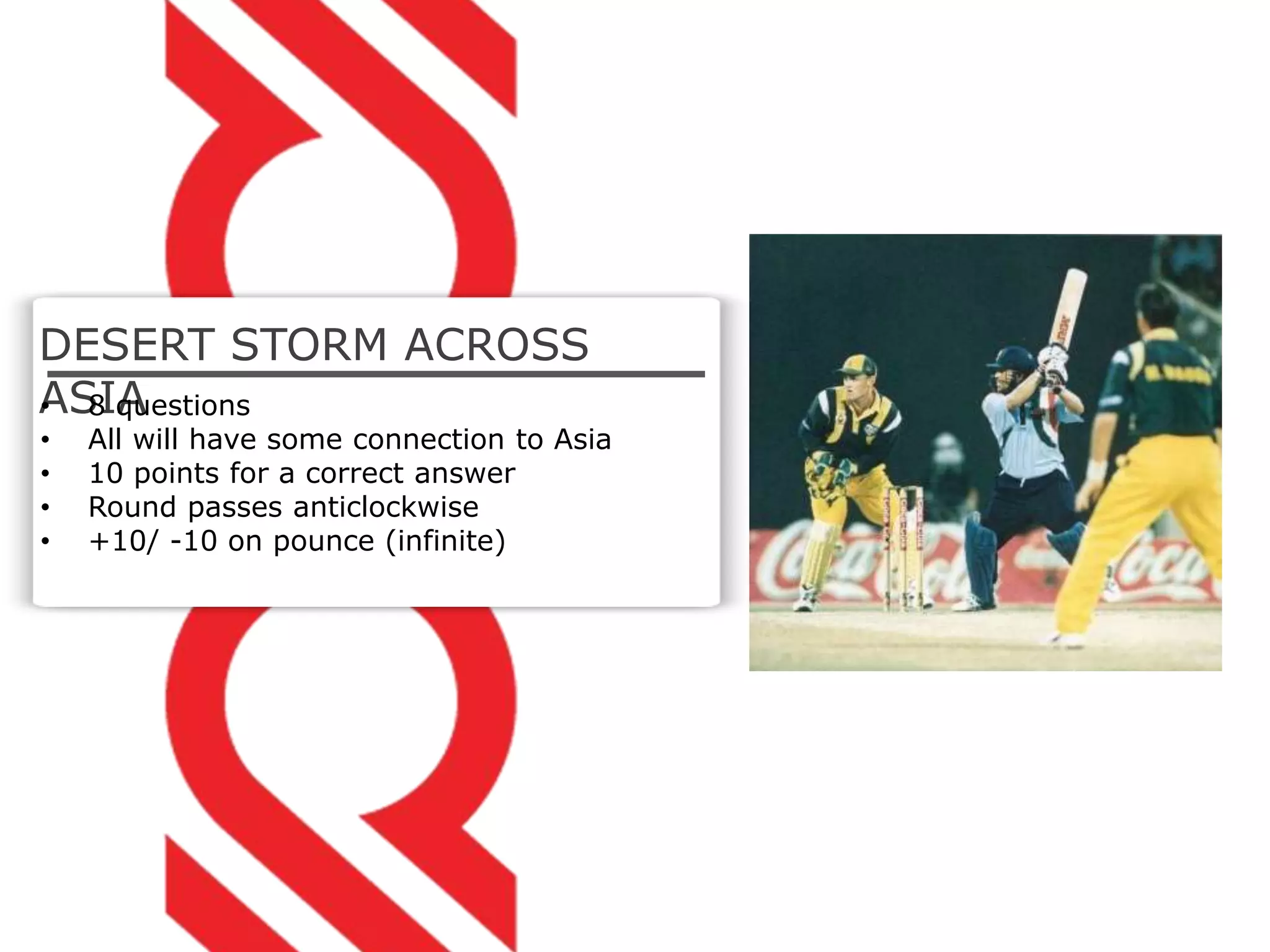 DESERT STORM ACROSS
ASIA• 8 questions
• All will have some connection to Asia
• 10 points for a correct answer
• Round passes anticlockwise
• +10/ -10 on pounce (infinite)
 