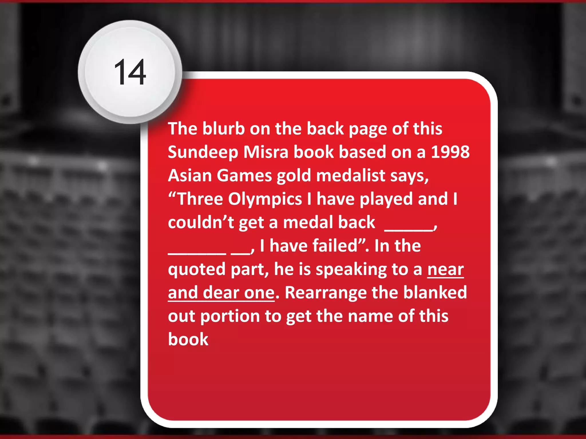 14
The blurb on the back page of this
Sundeep Misra book based on a 1998
Asian Games gold medalist says,
“Three Olympics I have played and I
couldn’t get a medal back _____,
______ __, I have failed”. In the
quoted part, he is speaking to a near
and dear one. Rearrange the blanked
out portion to get the name of this
book
 