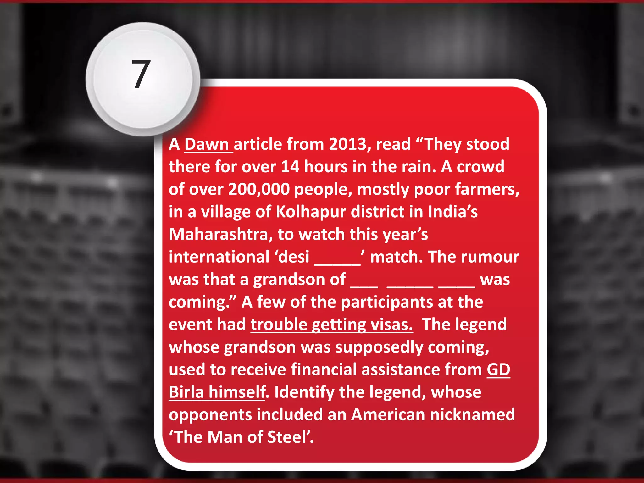 7
A Dawn article from 2013, read “They stood
there for over 14 hours in the rain. A crowd
of over 200,000 people, mostly poor farmers,
in a village of Kolhapur district in India’s
Maharashtra, to watch this year’s
international ‘desi _____’ match. The rumour
was that a grandson of ___ _____ ____ was
coming.” A few of the participants at the
event had trouble getting visas. The legend
whose grandson was supposedly coming,
used to receive financial assistance from GD
Birla himself. Identify the legend, whose
opponents included an American nicknamed
‘The Man of Steel’.
 