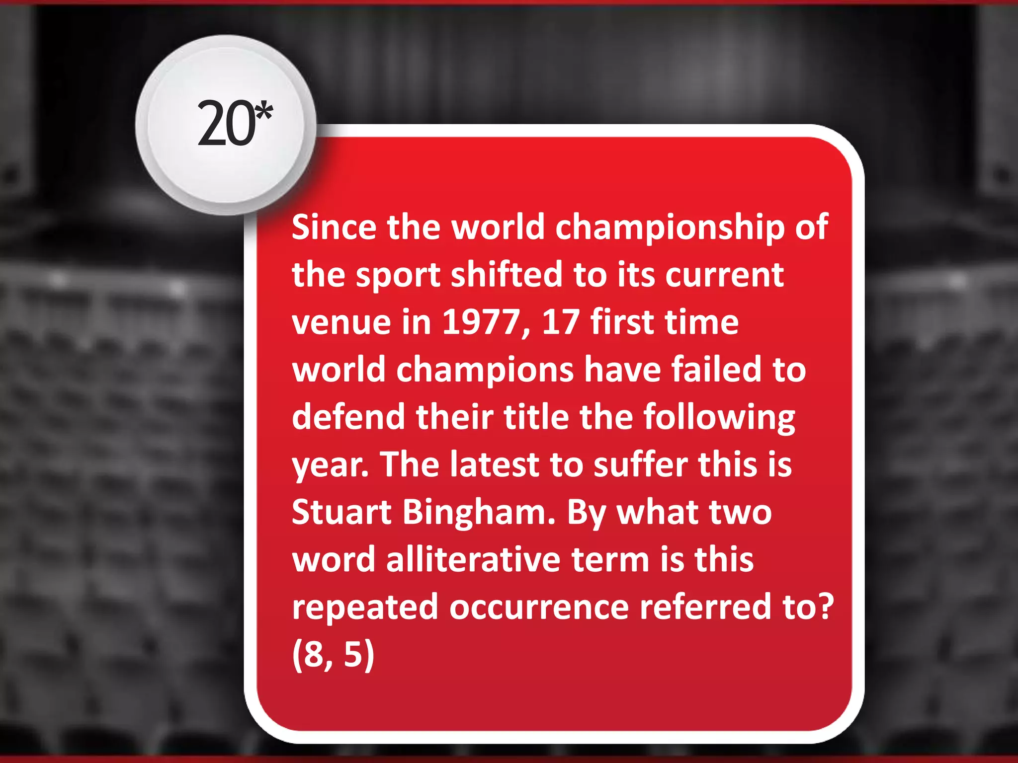 20*
Since the world championship of
the sport shifted to its current
venue in 1977, 17 first time
world champions have failed to
defend their title the following
year. The latest to suffer this is
Stuart Bingham. By what two
word alliterative term is this
repeated occurrence referred to?
(8, 5)
 