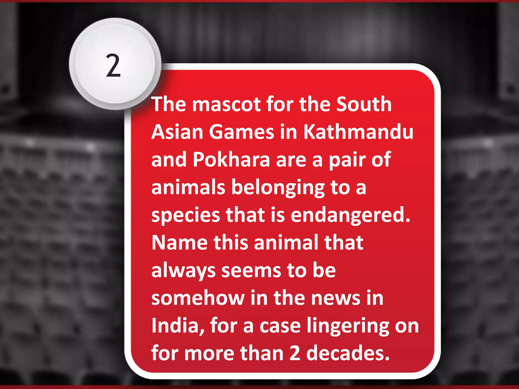 2
The mascot for the South
Asian Games in Kathmandu
and Pokhara are a pair of
animals belonging to a
species that is endangered.
Name this animal that
always seems to be
somehow in the news in
India, for a case lingering on
for more than 2 decades.
 