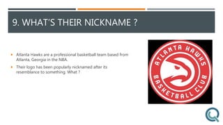9. WHAT’S THEIR NICKNAME ?
 Atlanta Hawks are a professional basketball team based from
Atlanta, Georgia in the NBA.
 Their logo has been popularly nicknamed after its
resemblance to something. What ?
 