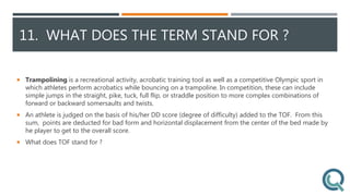 11. WHAT DOES THE TERM STAND FOR ?
 Trampolining is a recreational activity, acrobatic training tool as well as a competitive Olympic sport in
which athletes perform acrobatics while bouncing on a trampoline. In competition, these can include
simple jumps in the straight, pike, tuck, full flip, or straddle position to more complex combinations of
forward or backward somersaults and twists.
 An athlete is judged on the basis of his/her DD score (degree of difficulty) added to the TOF. From this
sum, points are deducted for bad form and horizontal displacement from the center of the bed made by
he player to get to the overall score.
 What does TOF stand for ?
 