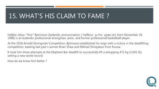 15. WHAT’S HIS CLAIM TO FAME ?
Hafþór Júlíus "Thor" Björnsson (Icelandic pronunciation: [ˈhafθour ˈjuːliʏs ˈpjœsːɔn]; born November 26,
1988) is an Icelandic professional strongman, actor, and former professional basketball player.
At the 2018 Arnold Strongman Competition, Björnsson established his reign with a victory in the deadlifting
competition, beating last year’s winner Brian Shaw and Mikhail Shivlyakov from Russia.
It took him three attempts at the Elephant Bar deadlift to successfully lift a whopping 472 kg (1,041 lb),
setting a new world record.
How do we know him better ?
 
