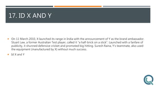 17. ID X AND Y
 On 11 March 2010, X launched its range in India with the announcement of Y as the brand ambassador.
Stuart Law, a former Australian Test player, called it “a half-brick on a stick”. Launched with a fanfare of
publicity, it shunned defensive cricket and promoted big hitting. Suresh Raina, Y’s teammate, also used
the equipment (manufactured by X) without much success.
 Id X and Y
 