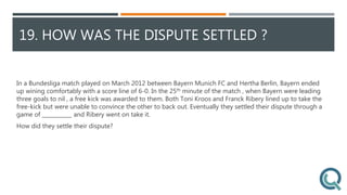 19. HOW WAS THE DISPUTE SETTLED ?
In a Bundesliga match played on March 2012 between Bayern Munich FC and Hertha Berlin, Bayern ended
up wining comfortably with a score line of 6-0. In the 25th minute of the match , when Bayern were leading
three goals to nil , a free kick was awarded to them. Both Toni Kroos and Franck Ribery lined up to take the
free-kick but were unable to convince the other to back out. Eventually they settled their dispute through a
game of ___________ and Ribery went on take it.
How did they settle their dispute?
 