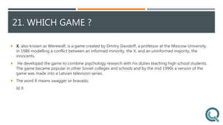 21. WHICH GAME ?
 X, also known as Werewolf, is a game created by Dmitry Davidoff, a professor at the Moscow University,
in 1986 modelling a conflict between an informed minority, the X, and an uninformed majority, the
innocents.
 He developed the game to combine psychology research with his duties teaching high school students.
The game became popular in other Soviet colleges and schools and by the mid 1990s a version of the
game was made into a Latvian television series.
 The word X means swagger or bravado.
Id X
 
