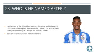 23. WHO IS HE NAMED AFTER ?
 Half brother of the Wijnaldum brothers Georginio and Giliano, this
Dutch international plays for the Premier League club Huddersfield
Town predominantly as a winger but also as a striker.
 Born on 4th of June, who is he named after ?
 