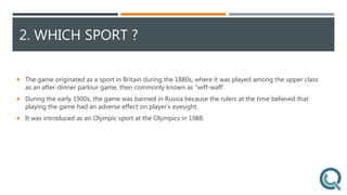2. WHICH SPORT ?
 The game originated as a sport in Britain during the 1880s, where it was played among the upper class
as an after-dinner parlour game, then commonly known as “wiff-waff’.
 During the early 1900s, the game was banned in Russia because the rulers at the time believed that
playing the game had an adverse effect on player’s eyesight.
 It was introduced as an Olympic sport at the Olympics in 1988.
 