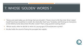7. WHOSE ‘GOLDEN’ WORDS ?
 “Desire and need makes you do things that one shouldn’t. There’s more to life than that. Once I asked
myself how long I would last in cricket. But what after that? Lara, Tendulkar and Ponting are champions
on the field but what about their life after cricket? That's a big question waiting ahead”.
 Whose words, when he decide to retire at a young age of 29 and became a priest?
 He also holds the record of being the youngest test captain.
 