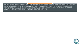 GLICKMAN AND SAM STOLLER, WERE FOLLOWERS OF JUDAISM AND SO WERE
REPLACED ON THE 4 × 100 M RELAY TEAM BY RALPH METCALFE AND JESSE
OWENS TO AVOID DISPLEASING ADOLF HITLER
 