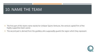 10. NAME THE TEAM
 The first part of this teams name stands for Unilazer Sports Ventures, the venture capital firm of the
highly supportive team owner.
 The second part is derived from the goddess who supposedly guards the region which they represent.
 