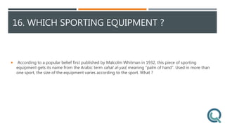 16. WHICH SPORTING EQUIPMENT ?
 According to a popular belief first published by Malcolm Whitman in 1932, this piece of sporting
equipment gets its name from the Arabic term rahat al-yad, meaning "palm of hand". Used in more than
one sport, the size of the equipment varies according to the sport. What ?
 