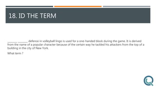 18. ID THE TERM
________ ________ defence in volleyball lingo is used for a one-handed block during the game. It is derived
from the name of a popular character because of the certain way he tackled his attackers from the top of a
building in the city of New York.
What term ?
 