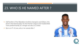 23. WHO IS HE NAMED AFTER ?
 Half brother of the Wijnaldum brothers Georginio and Giliano, this
Dutch international plays for the Premier League club Huddersfield
Town predominantly as a winger but also as a striker.
 Born on 4th of June, who is he named after ?
 