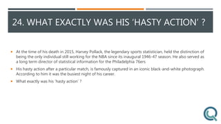 24. WHAT EXACTLY WAS HIS ‘HASTY ACTION’ ?
 At the time of his death in 2015, Harvey Pollack, the legendary sports statistician, held the distinction of
being the only individual still working for the NBA since its inaugural 1946-47 season. He also served as
a long term director of statistical information for the Philadelphia 76ers
 His hasty action after a particular match, is famously captured in an iconic black-and-white photograph.
According to him it was the busiest night of his career.
 What exactly was his ‘hasty action’ ?
 