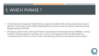 5. WHICH PHRASE ?
 The late Spanish broadcaster Andres Montes is generally credited with coining the phrase during his
television commentary for the 2006 Football World Cup. Montes used the phrase to describe precise,
elegant passing of the ball.
 The playing style involves roaming movement and positional interchange among midfielders, moving
the ball in intricate patterns, and sharp, one- or two- touch passing. It has been described as a
“nonsensical phrase that has come to mean short passing, patience and possession above all else.”
 