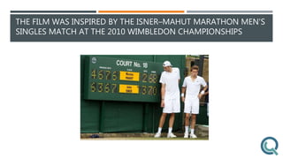 THE FILM WAS INSPIRED BY THE ISNER–MAHUT MARATHON MEN'S
SINGLES MATCH AT THE 2010 WIMBLEDON CHAMPIONSHIPS
 