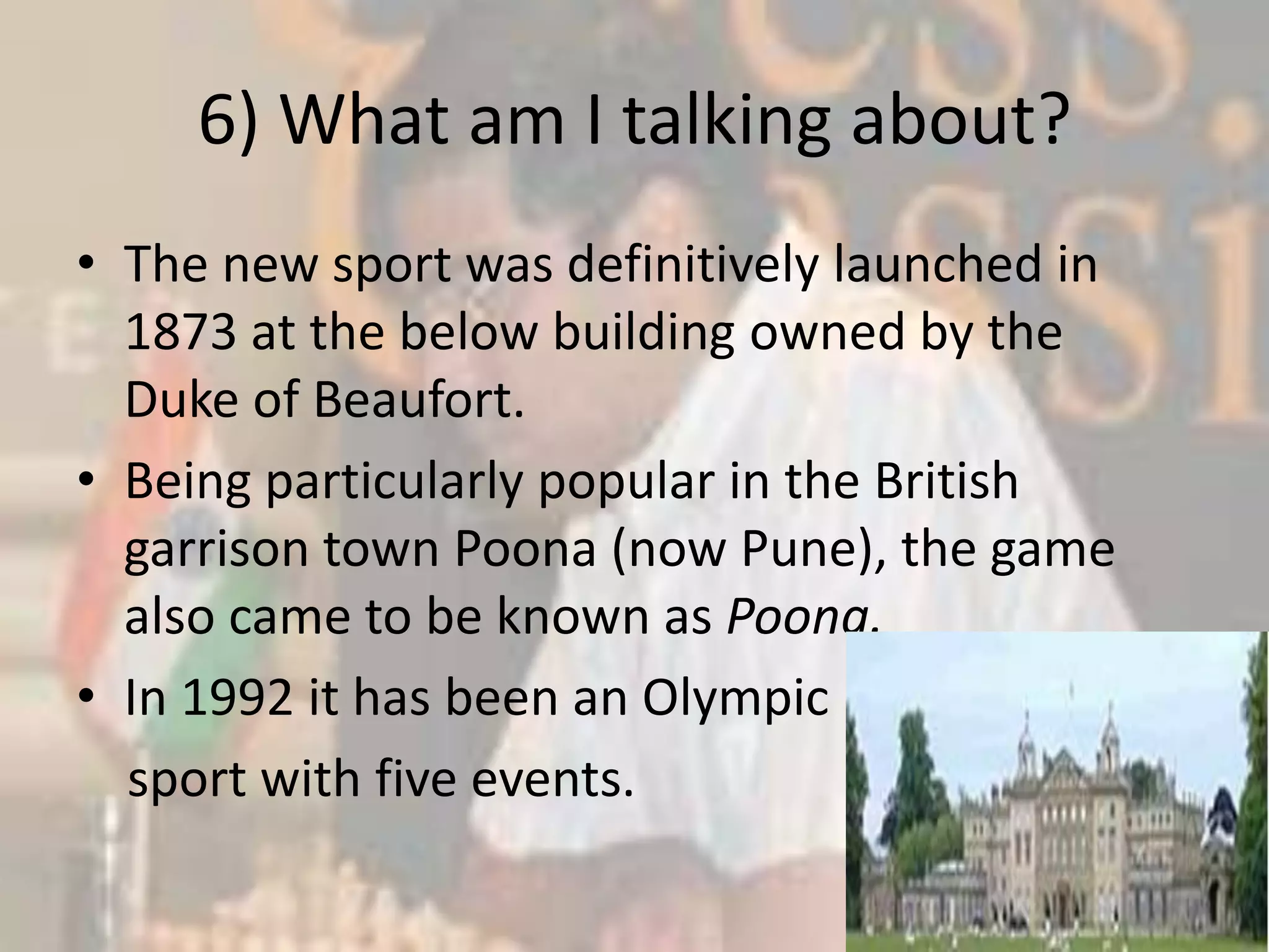 6) What am I talking about?The new sport was definitively launched in 1873 at the below building owned by the Duke of Beaufort. Being particularly popular in the British garrison town Poona (now Pune), the game also came to be known as Poona.In 1992 it has been an Olympic    sport with five events.