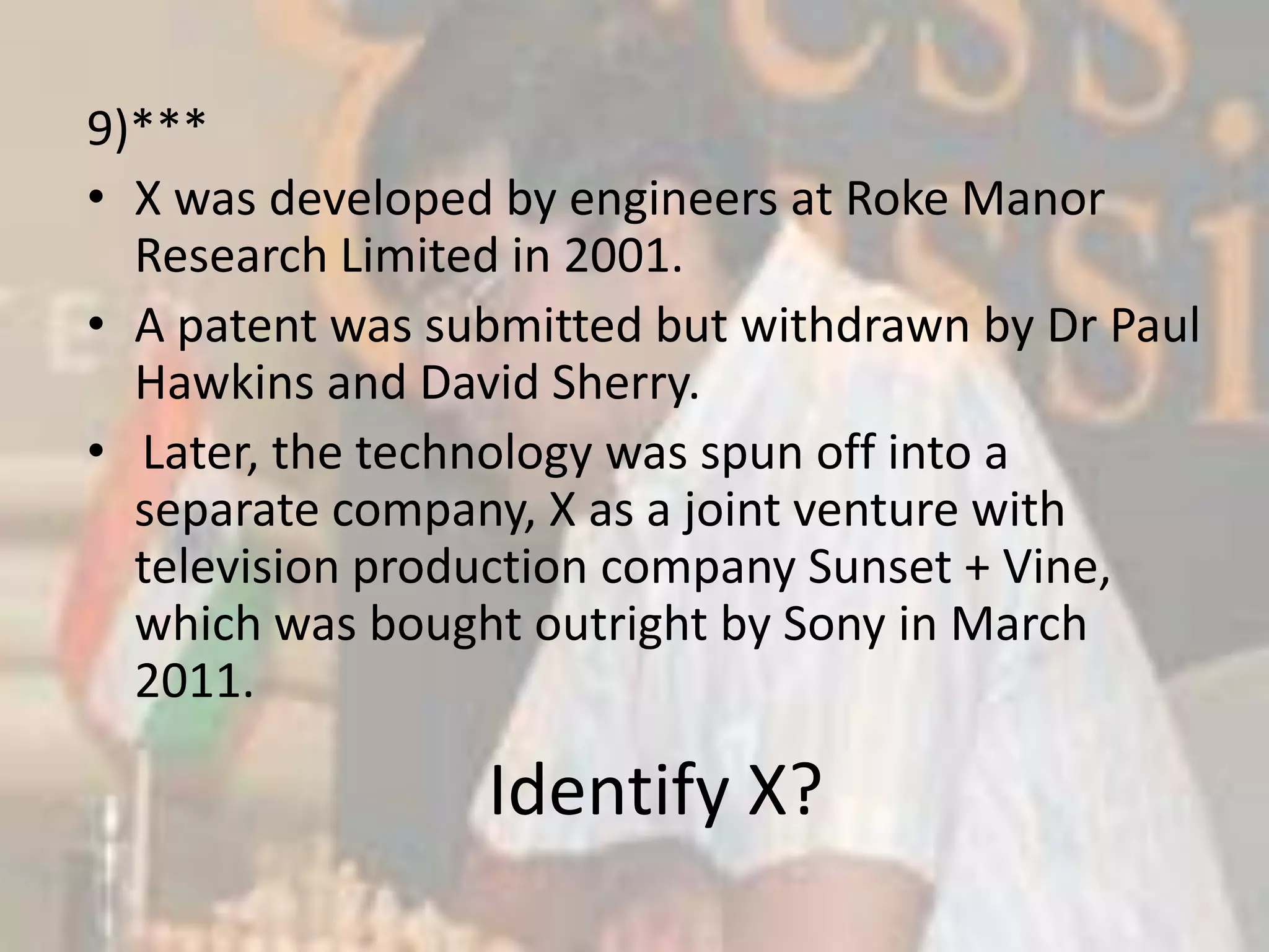9)***X was developed by engineers at Roke Manor Research Limited in 2001. A patent was submitted but withdrawn by Dr Paul Hawkins and David Sherry.Later, the technology was spun off into a separate company, X as a joint venture with television production company Sunset + Vine, which was bought outright by Sony in March 2011.Identify X?