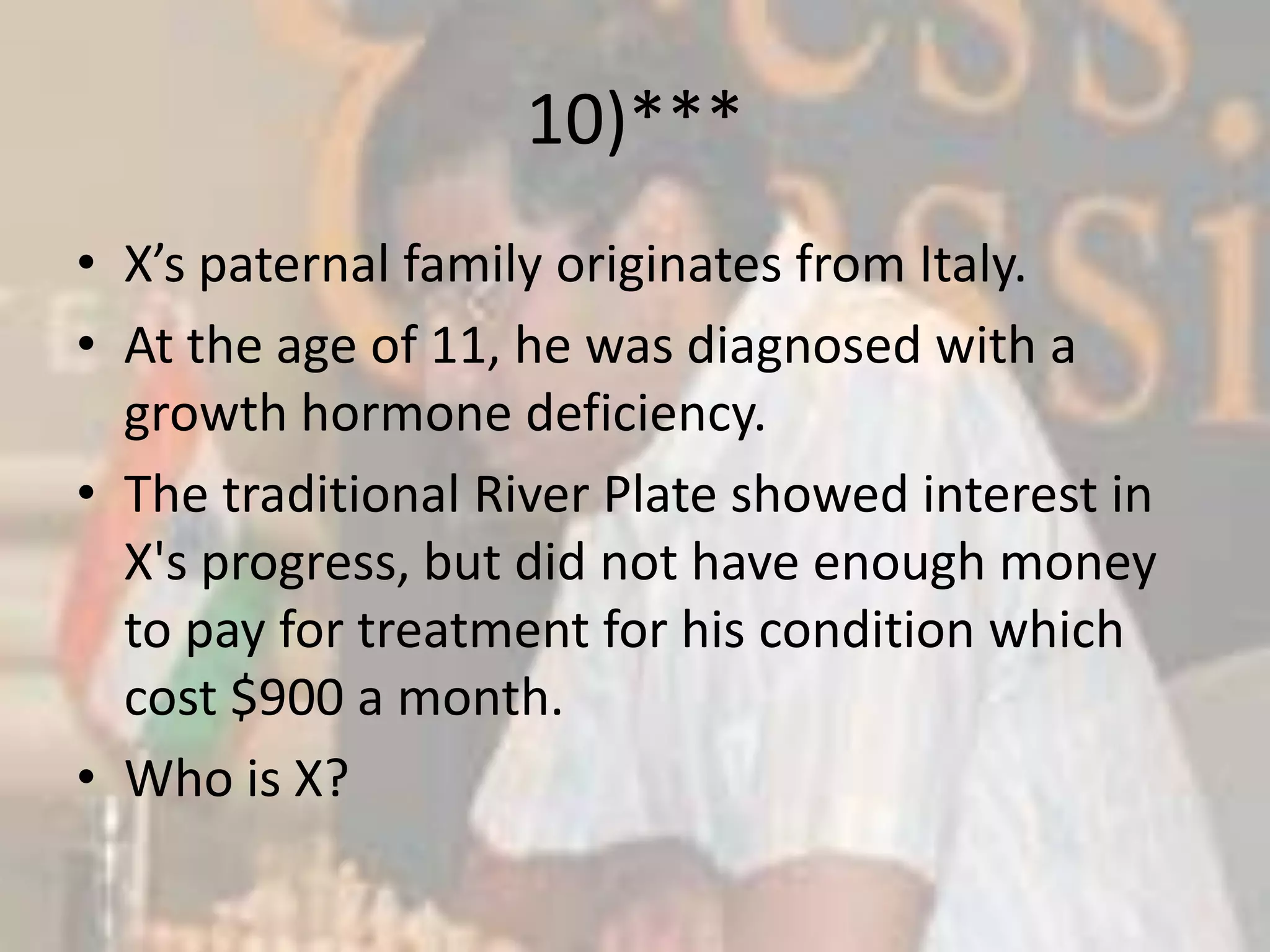 10)***X’s paternal family originates from Italy.At the age of 11, he was diagnosed with a growth hormone deficiency.The traditional River Plate showed interest in X's progress, but did not have enough money to pay for treatment for his condition which cost $900 a month.Who is X?