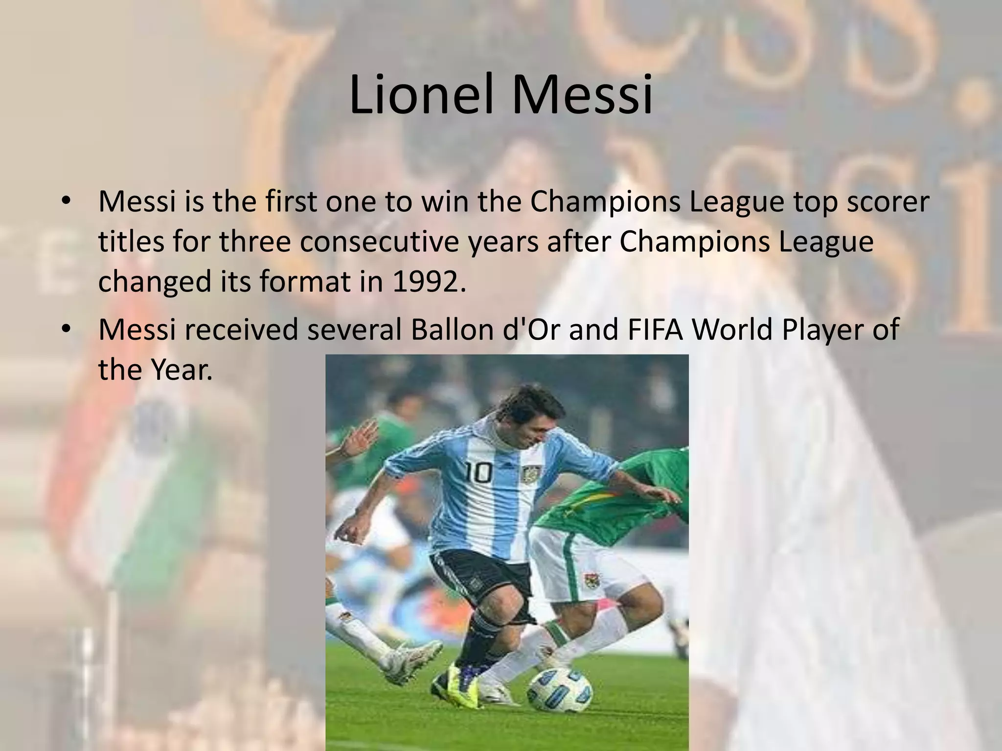 Lionel MessiMessi is the first one to win the Champions League top scorer titles for three consecutive years after Champions League changed its format in 1992.Messi received several Ballon d'Or and FIFA World Player of the Year. 