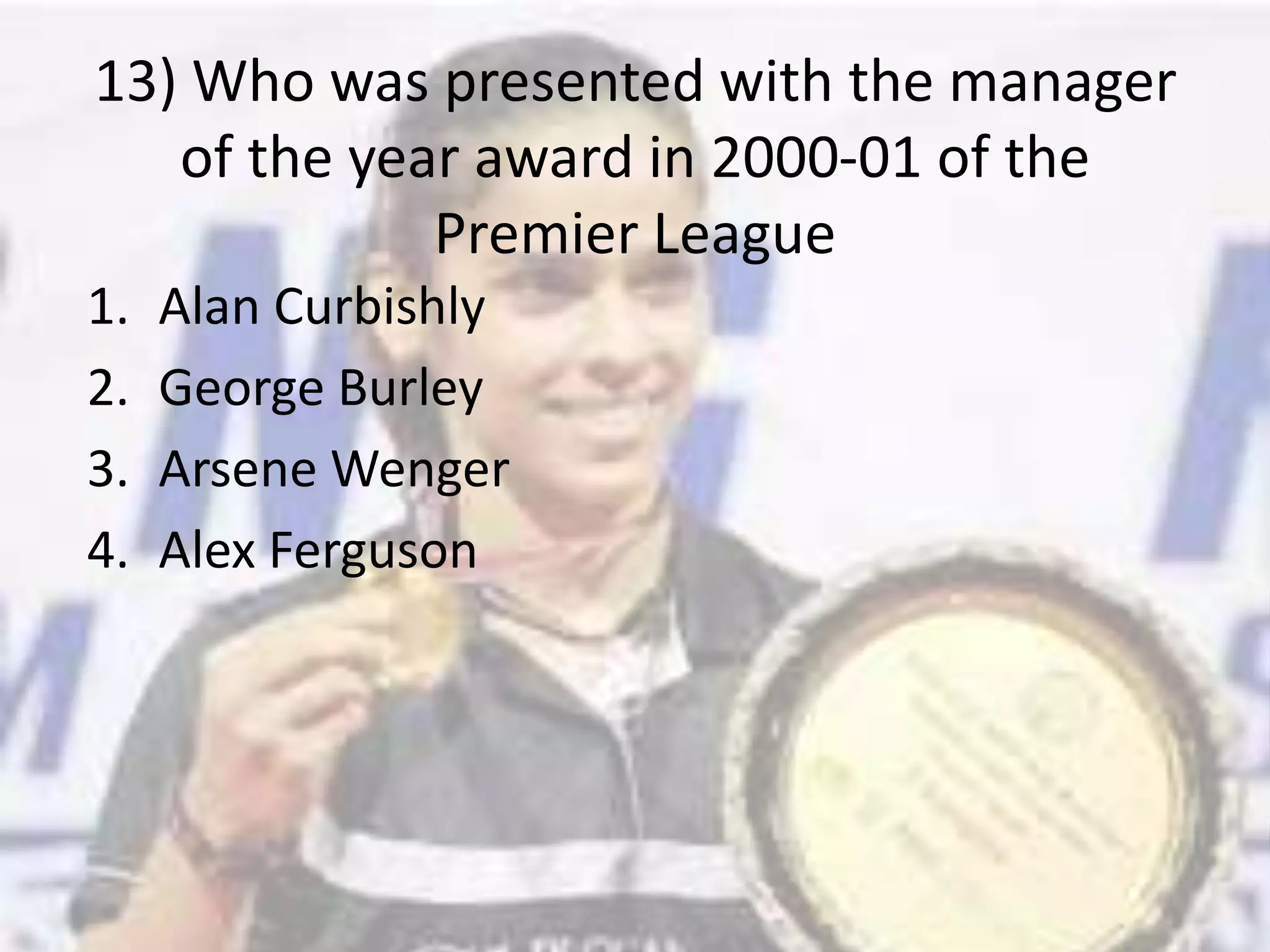 13) Who was presented with the manager of the year award in 2000-01 of the Premier LeagueAlan CurbishlyGeorge BurleyArsene WengerAlex Ferguson