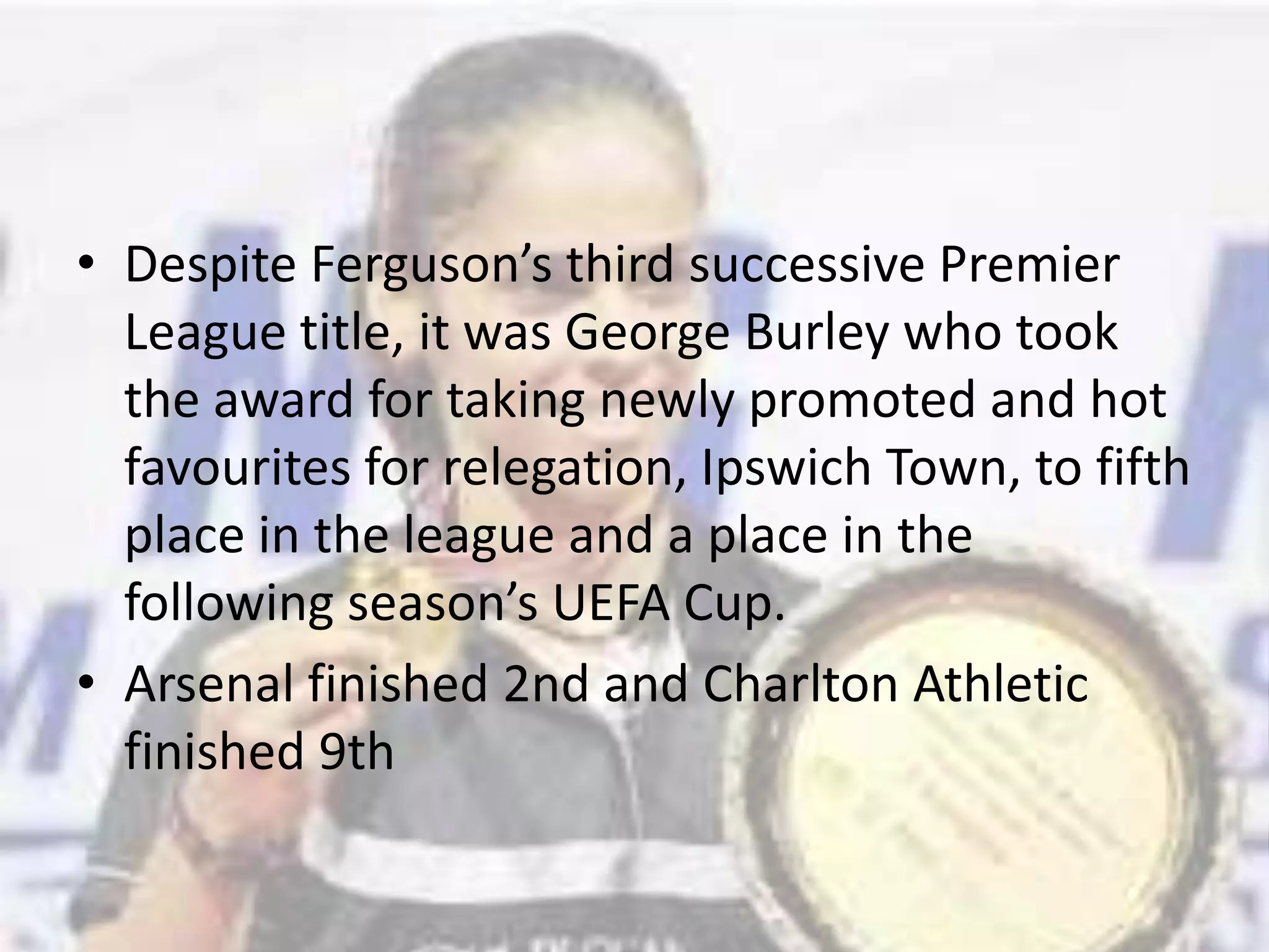 Despite Ferguson’s third successive Premier League title, it was George Burley who took the award for taking newly promoted and hot favourites for relegation, Ipswich Town, to fifth place in the league and a place in the following season’s UEFA Cup.Arsenal finished 2nd and Charlton Athletic finished 9th