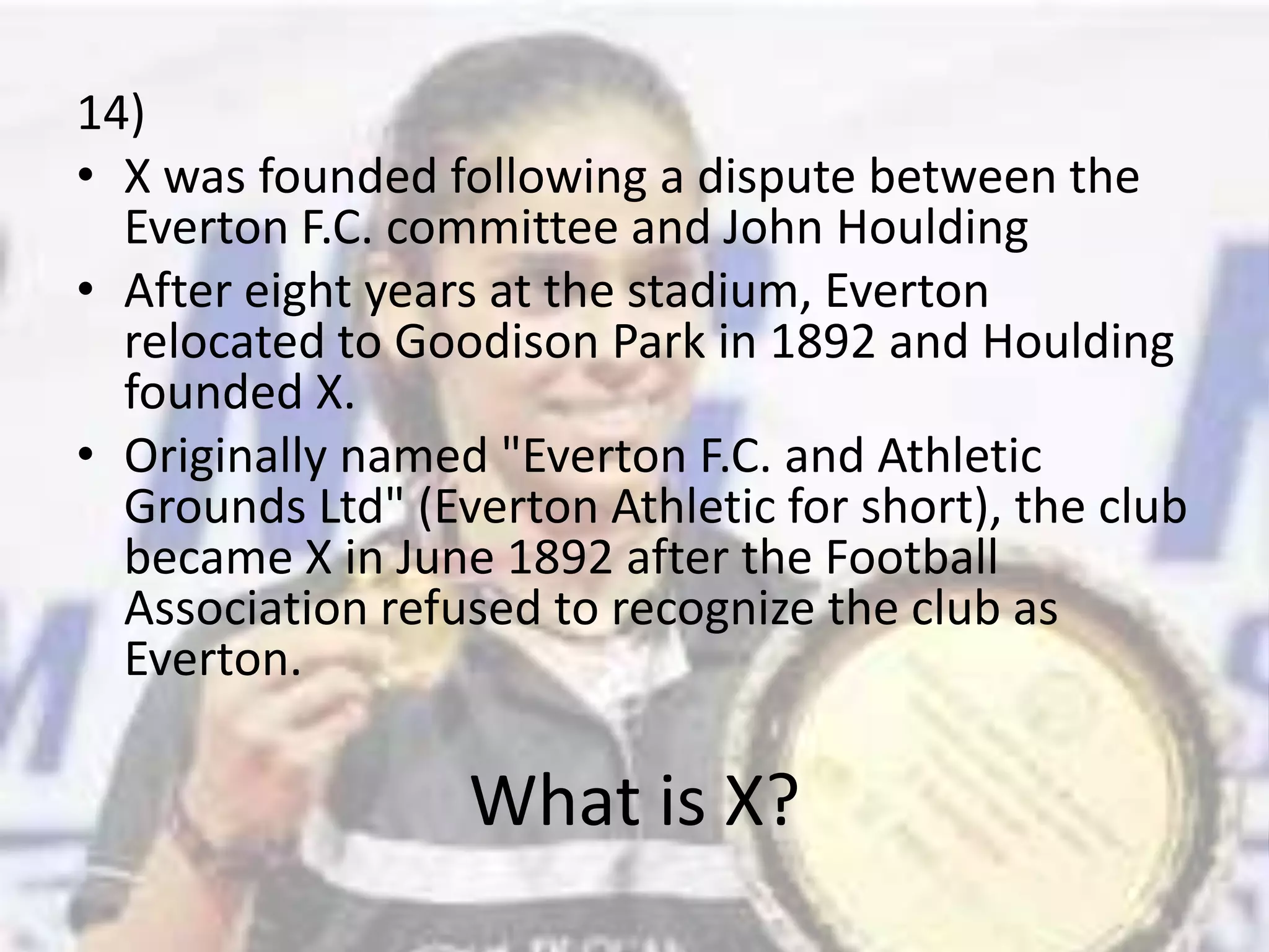 14)X was founded following a dispute between the Everton F.C. committee and John HouldingAfter eight years at the stadium, Everton relocated to Goodison Park in 1892 and Houlding founded X.Originally named "Everton F.C. and Athletic Grounds Ltd" (Everton Athletic for short), the club became X in June 1892 after the Football Association refused to recognize the club as Everton.What is X?