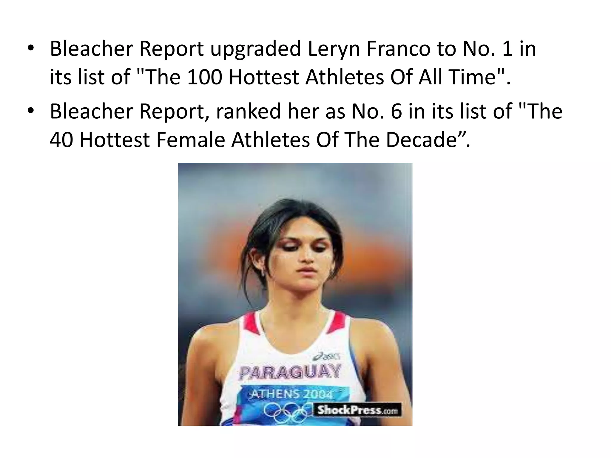 Bleacher Report upgraded Leryn Franco to No. 1 in its list of "The 100 Hottest Athletes Of All Time".Bleacher Report, ranked her as No. 6 in its list of "The 40 Hottest Female Athletes Of The Decade”.