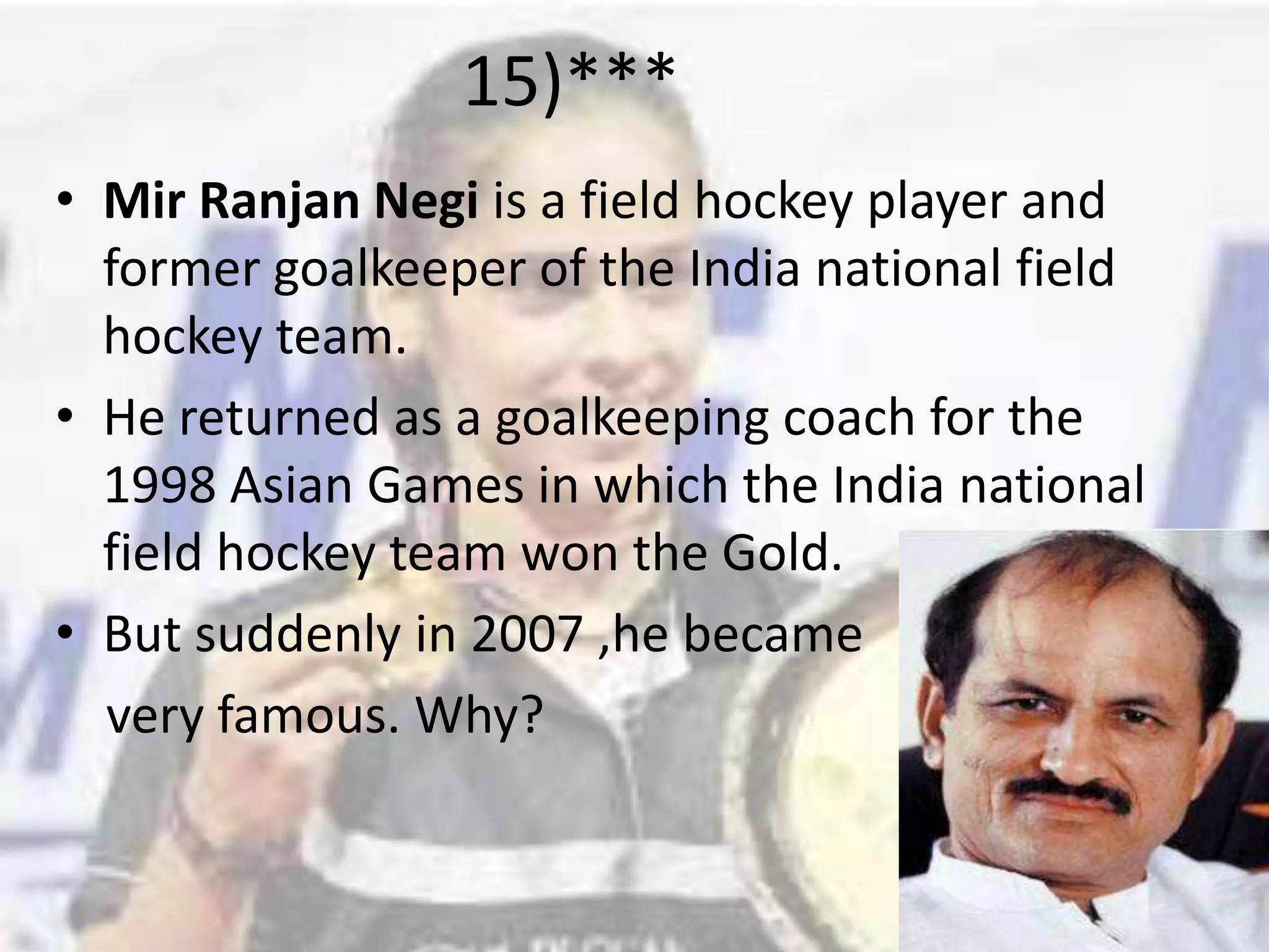 15)***Mir RanjanNegi is a field hockey player and former goalkeeper of the India national field hockey team.He returned as a goalkeeping coach for the 1998 Asian Games in which the India national field hockey team won the Gold.But suddenly in 2007 ,he became     very famous. Why?