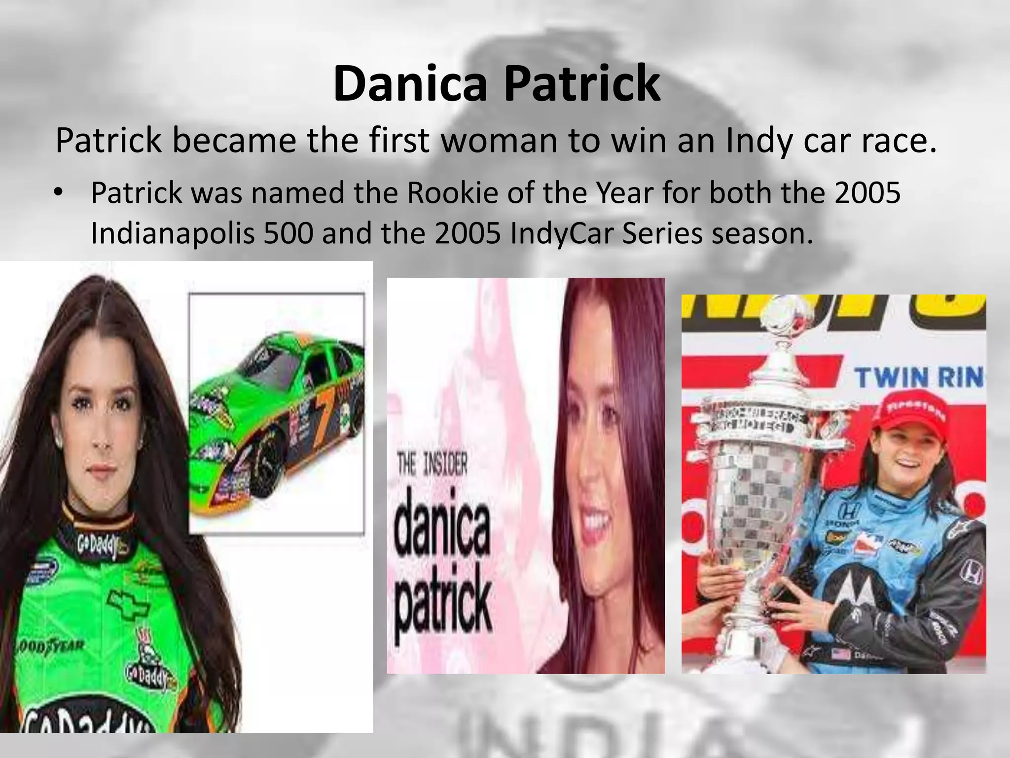 Danica PatrickPatrick became the first woman to win an Indy car race.Patrick was named the Rookie of the Year for both the 2005 Indianapolis 500 and the 2005 IndyCar Series season.